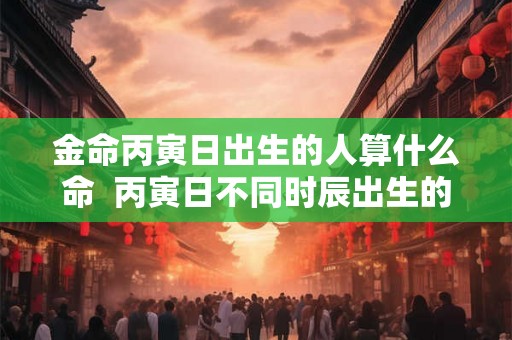 金命丙寅日出生的人算什么命  丙寅日不同时辰出生的命运详解