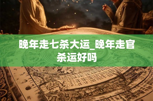 晚年走七杀大运_晚年走官杀运好吗
