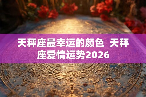 天秤座最幸运的颜色  天秤座爱情运势2026