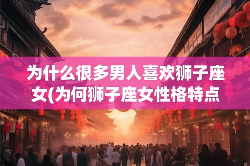 为什么很多男人喜欢狮子座女(为何狮子座女性格特点吸引众多男性？)