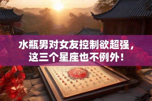 水瓶男对女友控制欲超强,这三个星座也不例外! 水瓶男对女友控制欲超强,这三个星座也不例外!