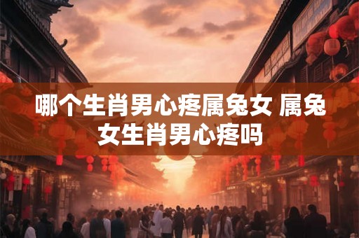 哪个生肖男心疼属兔女 属兔女生肖男心疼吗 哪个生肖男心疼属兔女 属兔女生肖男心疼吗