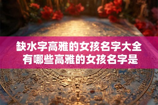 缺水字高雅的女孩名字大全 有哪些高雅的女孩名字是和缺水有关的