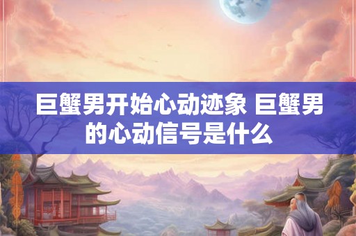 巨蟹男开始心动迹象 巨蟹男的心动信号是什么