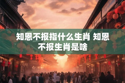 知恩不报指什么生肖 知恩不报生肖是啥