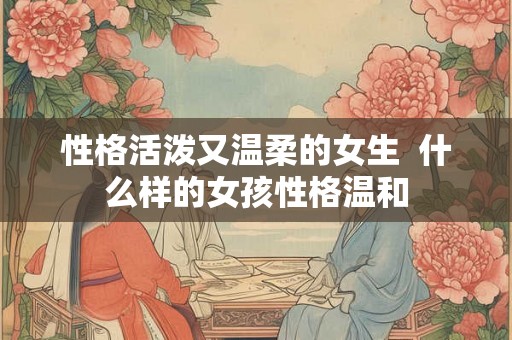 性格活泼又温柔的女生 什么样的女孩性格温和 性格活泼又温柔的女生 什么样的女孩性格温和