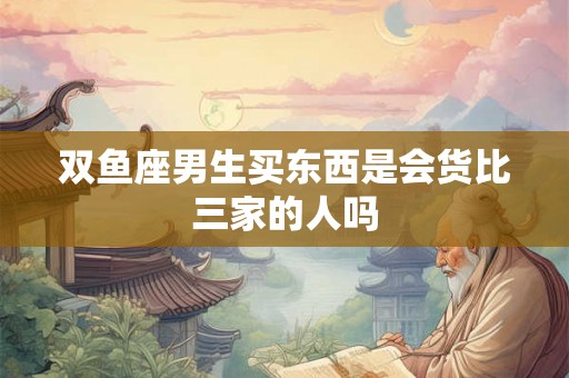 双鱼座男生买东西是会货比三家的人吗 双鱼座男生买东西是会货比三家的人吗