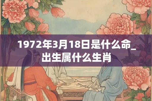 1972年3月18日是什么命_出生属什么生肖