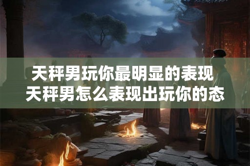 天秤男玩你最明显的表现 天秤男怎么表现出玩你的态度