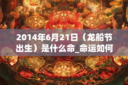 2014年6月21日（龙船节出生）是什么命_命运如何