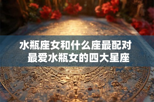 水瓶座女和什么座最配对  最爱水瓶女的四大星座