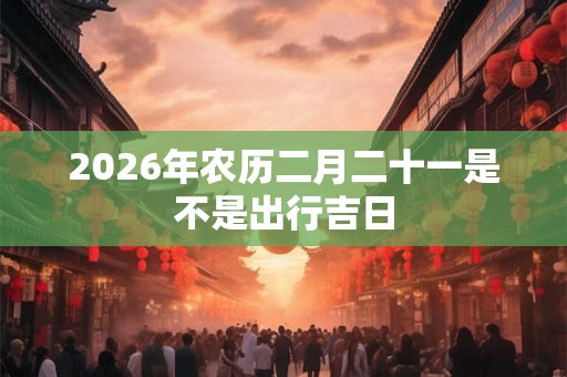 2026年农历二月二十一是不是出行吉日