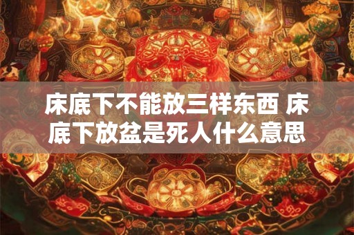 床底下不能放三样东西 床底下放盆是死人什么意思