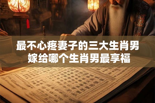 最不心疼妻子的三大生肖男 嫁给哪个生肖男最享福 最不心疼妻子的三大生肖男 嫁给哪个生肖男最享福