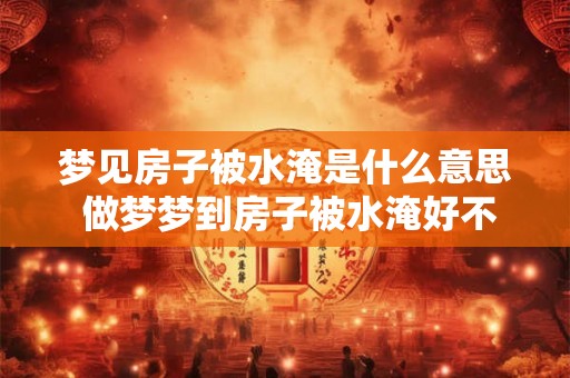 梦见房子被水淹是什么意思 做梦梦到房子被水淹好不好