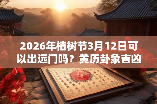 2026年植树节3月12日可以出远门吗？黄历卦象吉凶查询！