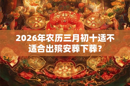 2026年农历三月初十适不适合出殡安葬下葬？
