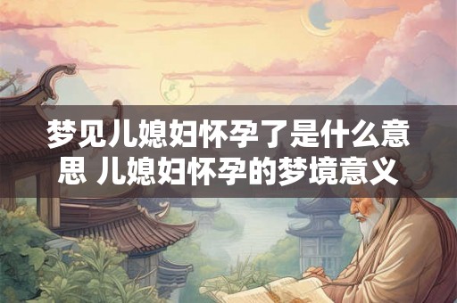 梦见儿媳妇怀孕了是什么意思 儿媳妇怀孕的梦境意义 梦见儿媳妇怀孕了是什么意思 儿媳妇怀孕的梦境意义