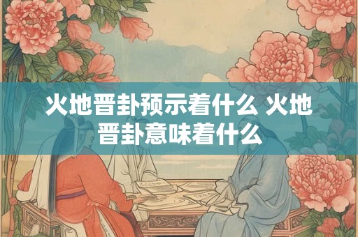 火地晋卦预示着什么 火地晋卦意味着什么