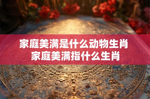 家庭美满是什么动物生肖 家庭美满指什么生肖 家庭美满是什么动物生肖 家庭美满指什么生肖