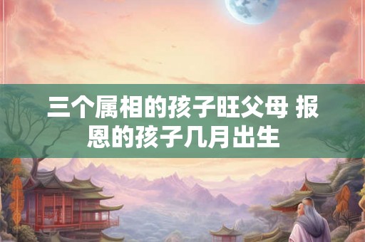 三个属相的孩子旺父母 报恩的孩子几月出生 三个属相的孩子旺父母 报恩的孩子几月出生