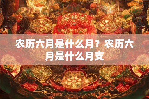 农历六月是什么月?农历六月是什么月支 农历六月是什么月?农历六月是什么月支