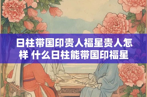 日柱带国印贵人福星贵人怎样 什么日柱能带国印福星
