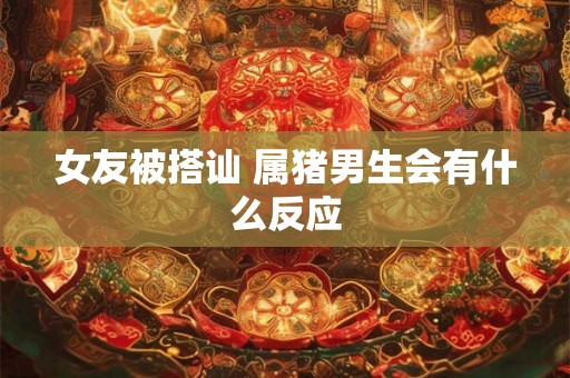 女友被搭讪 属猪男生会有什么反应