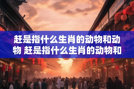 赶是指什么生肖的动物和动物 赶是指什么生肖的动物和动物图片