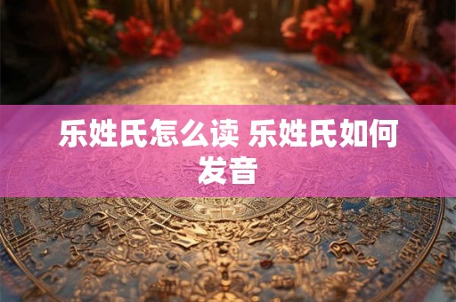 乐姓氏怎么读 乐姓氏如何发音