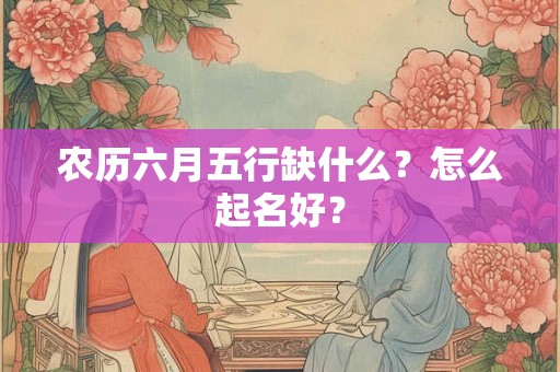 农历六月五行缺什么？怎么起名好？