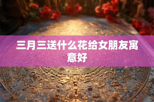 三月三送什么花给女朋友寓意好