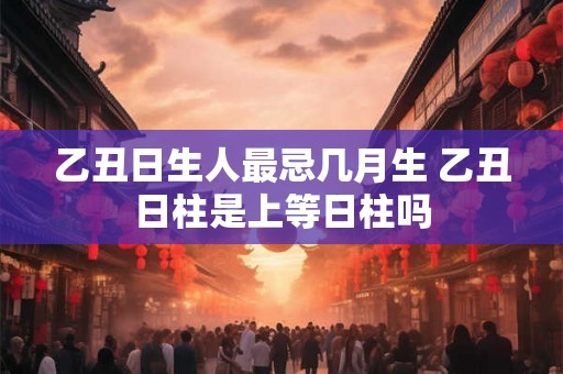 乙丑日生人最忌几月生 乙丑日柱是上等日柱吗
