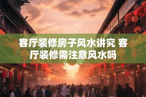 客厅装修房子风水讲究 客厅装修需注意风水吗 客厅装修房子风水讲究 客厅装修需注意风水吗