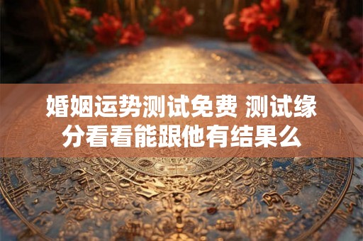 婚姻运势测试免费 测试缘分看看能跟他有结果么