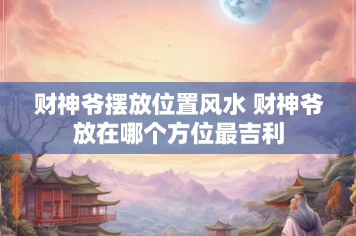 财神爷摆放位置风水 财神爷放在哪个方位最吉利 财神爷摆放位置风水 财神爷放在哪个方位最吉利