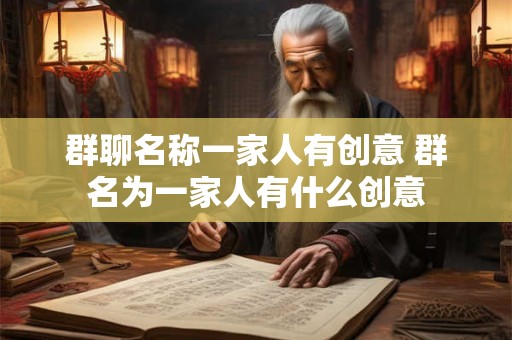 群聊名称一家人有创意 群名为一家人有什么创意 群聊名称一家人有创意 群名为一家人有什么创意