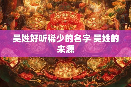 吴姓好听稀少的名字 吴姓的来源