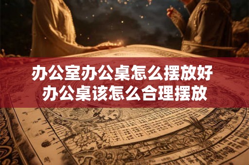办公室办公桌怎么摆放好 办公桌该怎么合理摆放 办公室办公桌怎么摆放好 办公桌该怎么合理摆放