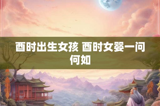 酉时出生女孩 酉时女婴一问何如 酉时出生女孩 酉时女婴一问何如