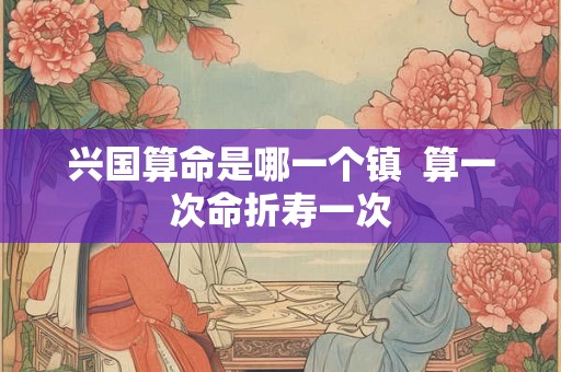 兴国算命是哪一个镇  算一次命折寿一次
