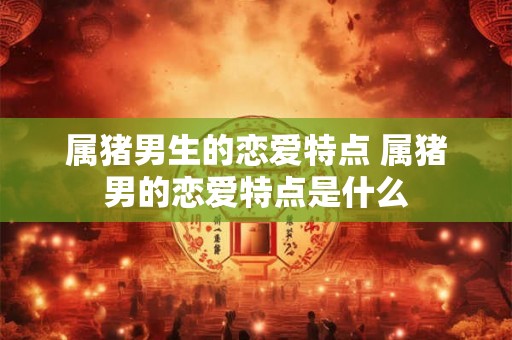 属猪男生的恋爱特点 属猪男的恋爱特点是什么