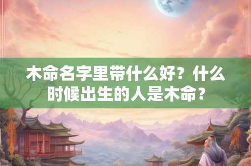 木命名字里带什么好？什么时候出生的人是木命？