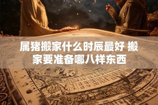 属猪搬家什么时辰最好 搬家要准备哪八样东西