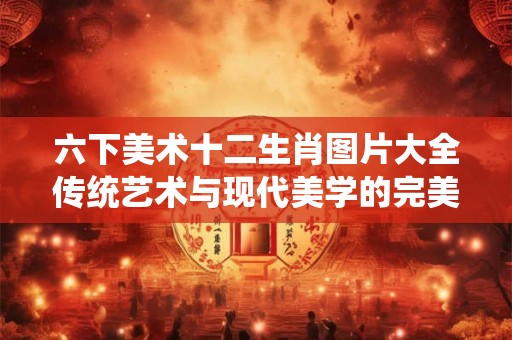 六下美术十二生肖图片大全传统艺术与现代美学的完美融合