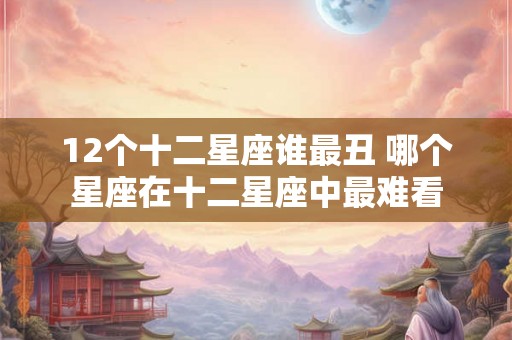 12个十二星座谁最丑 哪个星座在十二星座中最难看 12个十二星座谁最丑 哪个星座在十二星座中最难看