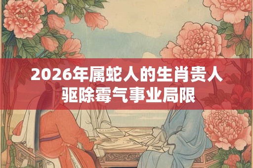 2026年属蛇人的生肖贵人 驱除霉气事业局限