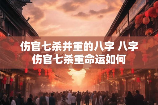 伤官七杀并重的八字 八字伤官七杀重命运如何