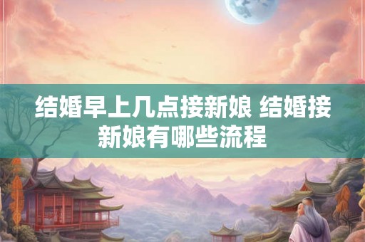 结婚早上几点接新娘 结婚接新娘有哪些流程