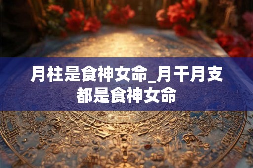 月柱是食神女命_月干月支都是食神女命 月柱是食神女命_月干月支都是食神女命